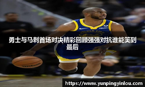 勇士与马刺首场对决精彩回顾强强对抗谁能笑到最后