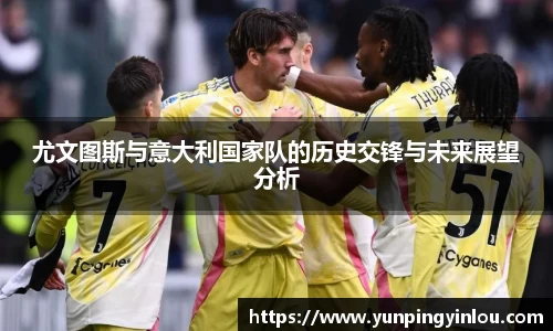 尤文图斯与意大利国家队的历史交锋与未来展望分析