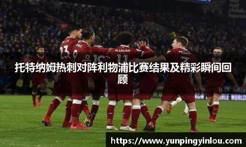 托特纳姆热刺对阵利物浦比赛结果及精彩瞬间回顾