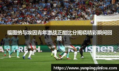福图纳与埃因青年激战正酣比分揭晓精彩瞬间回顾